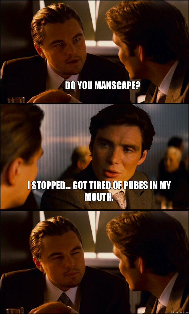 Do you manscape? I stopped... got tired of pubes in my mouth.   Inception