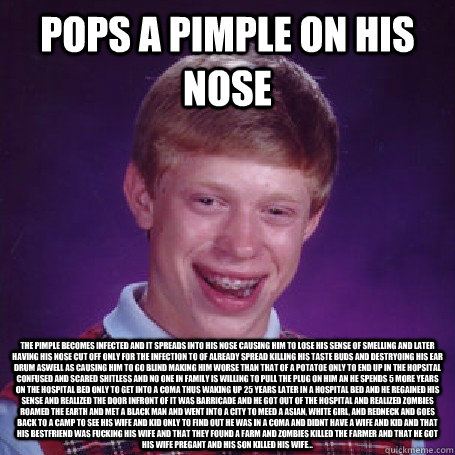 Pops a pimple on his nose The pimple becomes infected and it spreads into his nose causing him to lose his sense of smelling and later having his nose cut off only for the infection to of already spread killing his taste buds and destryoing his ear drum a - Pops a pimple on his nose The pimple becomes infected and it spreads into his nose causing him to lose his sense of smelling and later having his nose cut off only for the infection to of already spread killing his taste buds and destryoing his ear drum a  BadLuck Brian