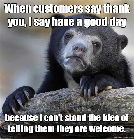 When customers say thank you, I say have a good day because I can't stand the idea of telling them they are welcome. - When customers say thank you, I say have a good day because I can't stand the idea of telling them they are welcome.  Confession Bear