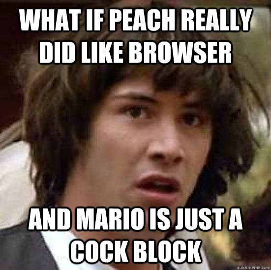 What if Peach really did like browser and Mario is just a cock block  conspiracy keanu