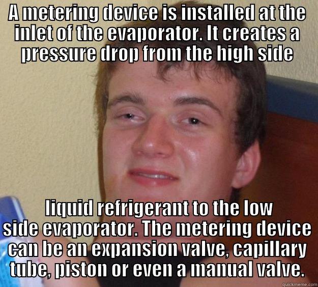 Metering Device - A METERING DEVICE IS INSTALLED AT THE INLET OF THE EVAPORATOR. IT CREATES A PRESSURE DROP FROM THE HIGH SIDE  LIQUID REFRIGERANT TO THE LOW SIDE EVAPORATOR. THE METERING DEVICE CAN BE AN EXPANSION VALVE, CAPILLARY TUBE, PISTON OR EVEN A MANUAL VALVE. 10 Guy