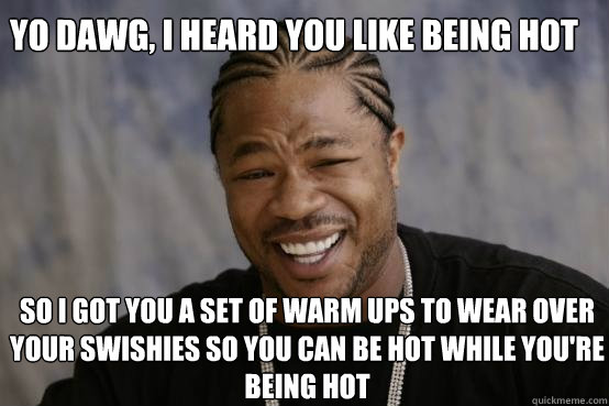 Yo dawg, i heard you like being hot so I got you a set of warm ups to wear over your swishies so you can be hot while you're being hot  YO DAWG