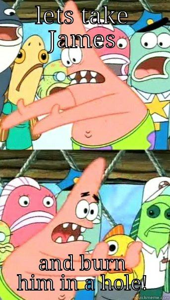 LETS TAKE JAMES AND BURN HIM IN A HOLE! Push it somewhere else Patrick