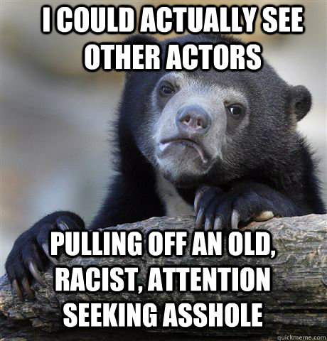 I could actually see other actors pulling off an old, racist, attention seeking asshole  Confession Bear