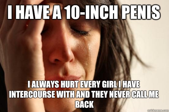 I have a 10-inch penis I always hurt every girl I have intercourse with and they never call me back  First World Problems