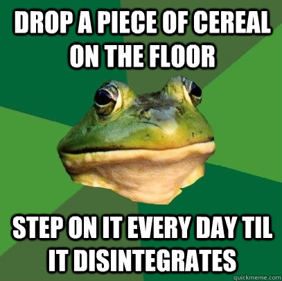 Drop a piece of cereal on the floor Step on it every day til it disintegrates  - Drop a piece of cereal on the floor Step on it every day til it disintegrates   Foul Bachelor Frog