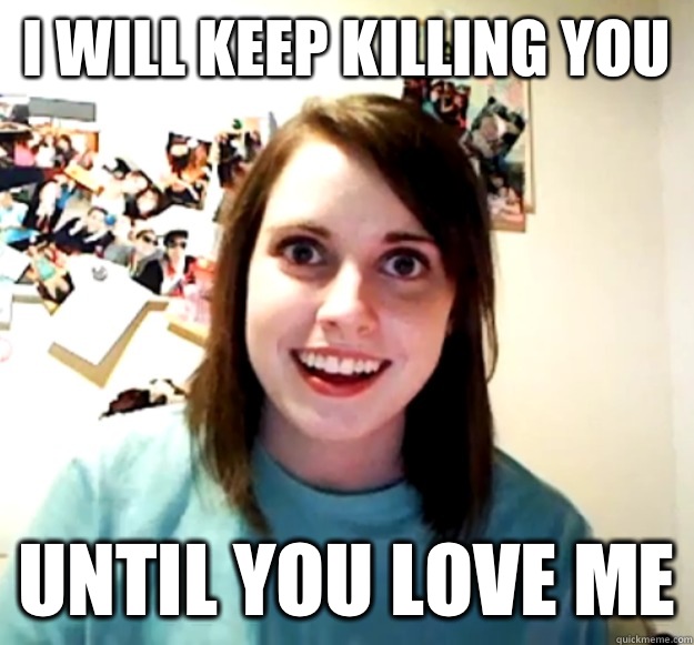 I will keep killing you  Until you love me - I will keep killing you  Until you love me  Overly Attached Girlfriend