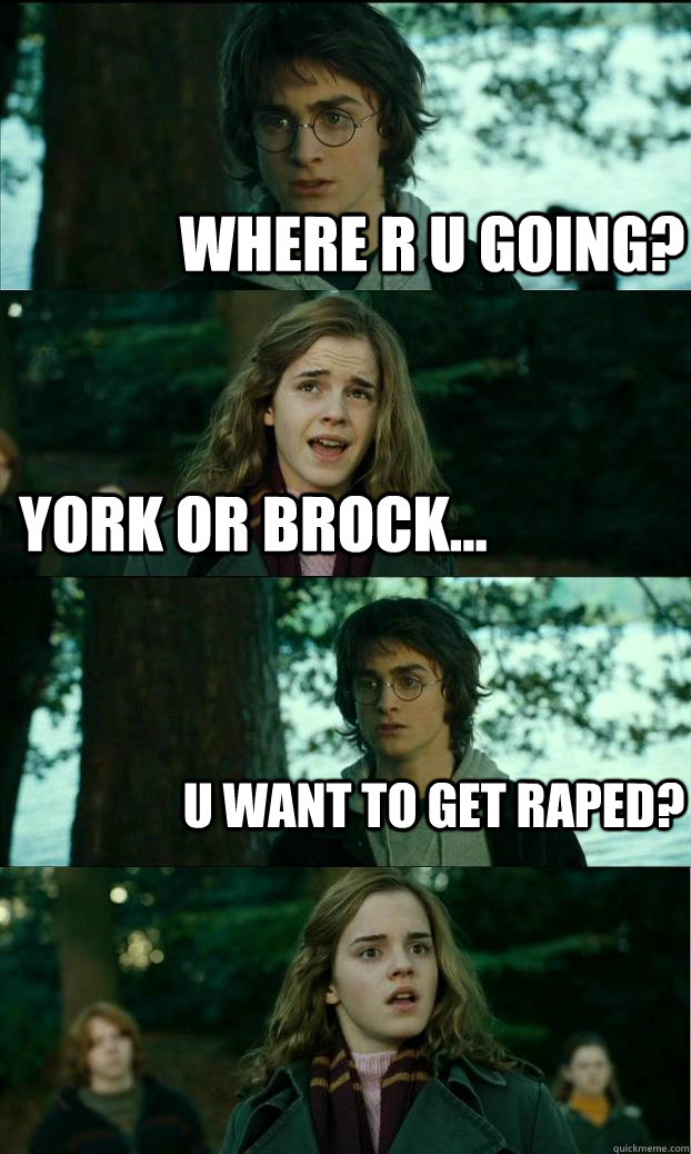 Where r u going? York or Brock... U want to get raped?  Horny Harry