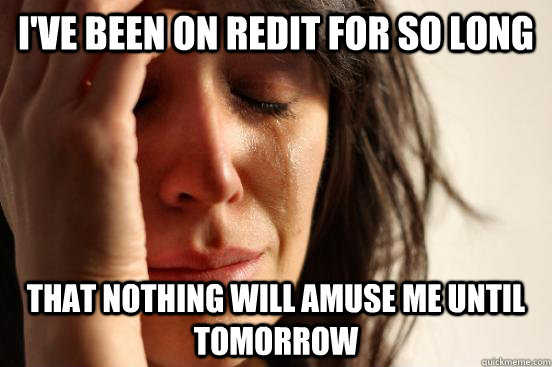 I've been on redit for so long  that nothing will amuse me until tomorrow   First World Problems