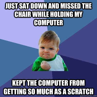 Just sat down and missed the chair while holding my computer kept the computer from getting so much as a scratch  Success Kid