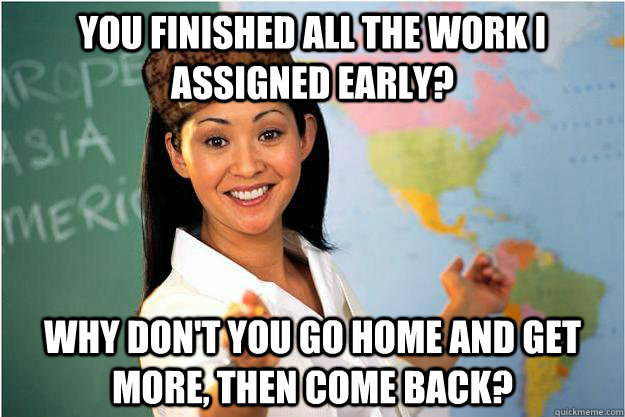 You finished all the work I assigned early? why don't you go home and get more, then come back? - You finished all the work I assigned early? why don't you go home and get more, then come back?  Scumbag Teacher