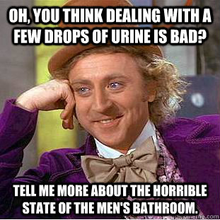 Oh, you think dealing with a few drops of urine is bad? tell me more about the horrible state of the men's bathroom.  - Oh, you think dealing with a few drops of urine is bad? tell me more about the horrible state of the men's bathroom.   Condescending Wonka