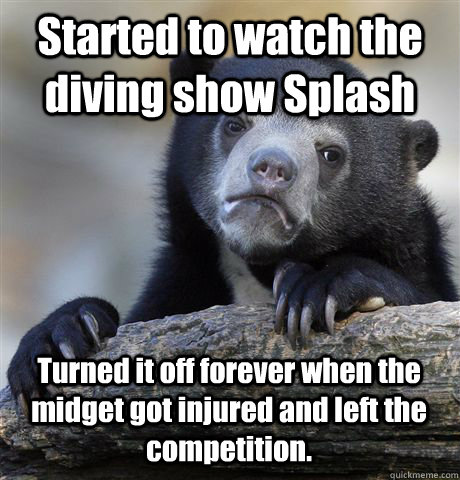 Started to watch the diving show Splash Turned it off forever when the midget got injured and left the competition.  Confession Bear