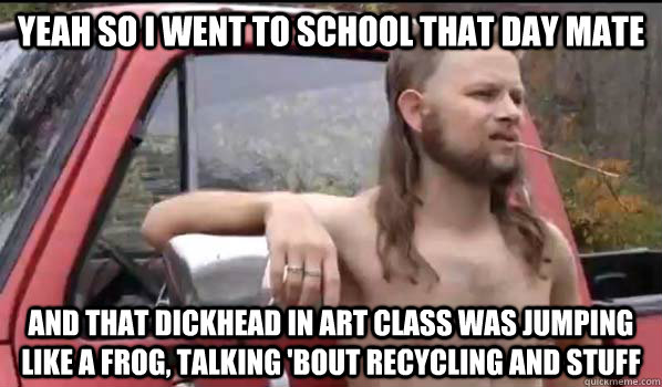 yeah so I went to school that day mate  and that dickhead in art class was jumping like a frog, talking 'bout recycling and stuff  Almost Politically Correct Redneck