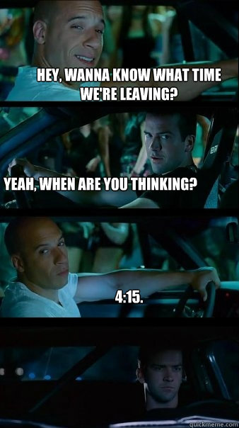 Hey, wanna know what Time We're leaving? Yeah, When are you thinking? 4:15. - Hey, wanna know what Time We're leaving? Yeah, When are you thinking? 4:15.  Fast and Furious