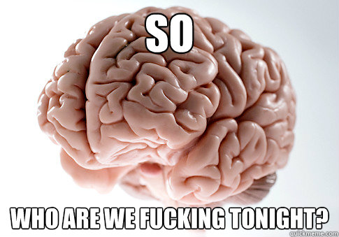 so who are we fucking tonight?  Scumbag Brain