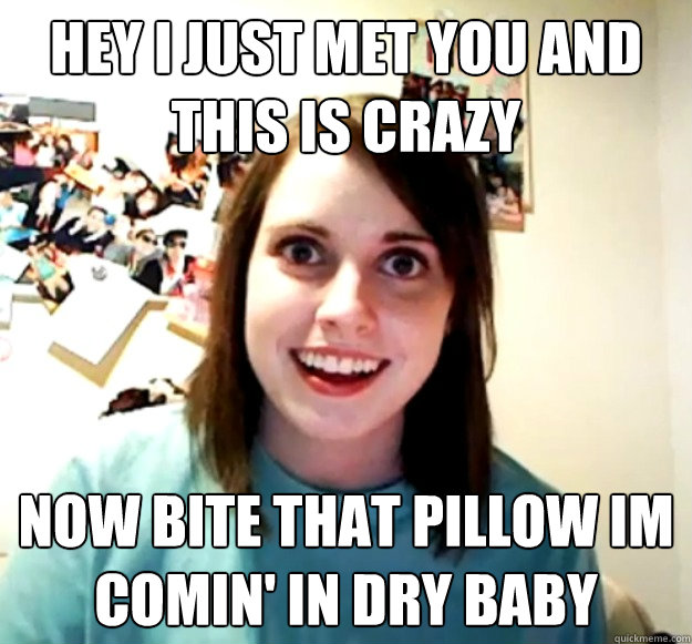 Hey I Just Met You And This Is Crazy Now Bite That pillow im comin' in dry baby  Overly Attached Girlfriend