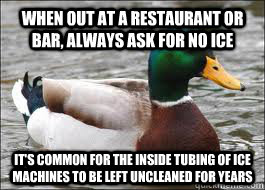 When out at a restaurant or bar, always ask for NO ICE It's common for the inside tubing of ice machines to be left uncleaned for years  Good Advice Duck