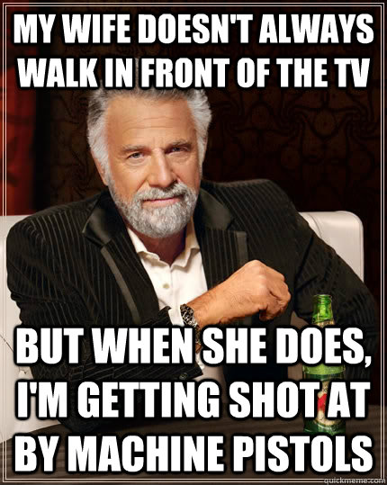 My wife doesn't always walk in front of the tv but when she does, i'm getting shot at by machine pistols  The Most Interesting Man In The World