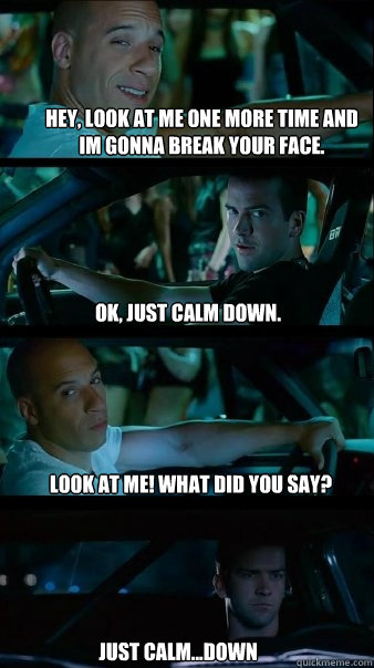 hey, look at me one more time and im gonna break your face. ok, just calm down. look at me! what did you say? just calm...down - hey, look at me one more time and im gonna break your face. ok, just calm down. look at me! what did you say? just calm...down  Fast and Furious