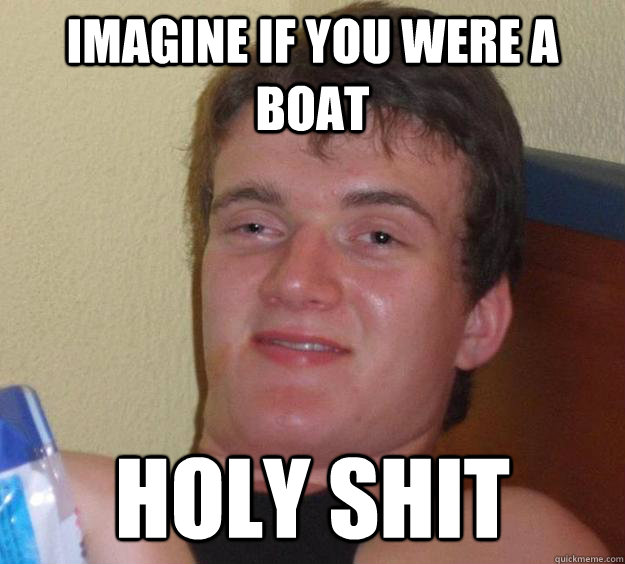 Imagine if you were a boat HOLY SHIT - Imagine if you were a boat HOLY SHIT  10 Guy