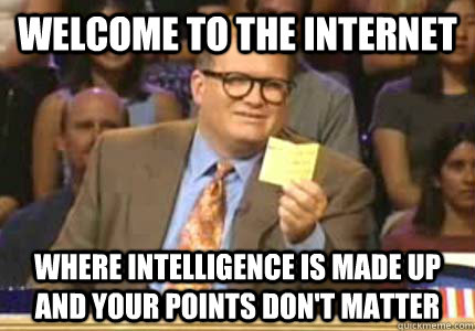 WELCOME to the internet Where intelligence is made up and your points don't matter  Whose Line