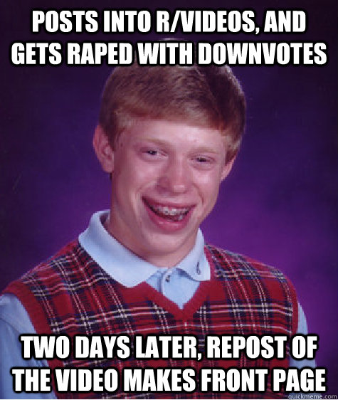 POsts into r/videos, and gets raped with downvotes two days later, repost of the video makes front page  Bad Luck Brian