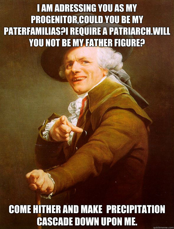 i am adressing you as my progenitor,could you be my paterfamilias?I require a patriarch.will you not be my Father figure? Come hither And make 	precipitation cascade down upon me.   Joseph Ducreux