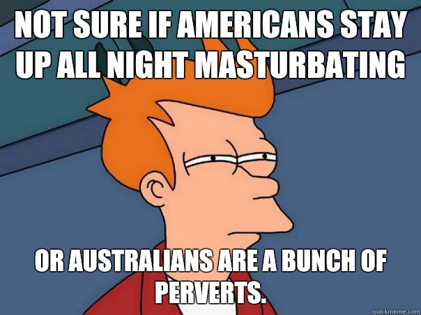 Not sure if Americans stay up all night masturbating Or Australians are a bunch of perverts.   Futurama Fry