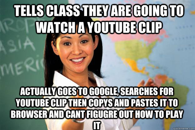 Tells class they are going to watch a youtube clip Actually goes to google, searches for youtube Clip then copys and pastes it to browser and cant figugre out how to play it - Tells class they are going to watch a youtube clip Actually goes to google, searches for youtube Clip then copys and pastes it to browser and cant figugre out how to play it  Unhelpful High School Teacher