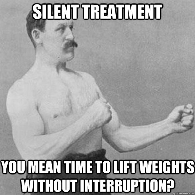 Silent treatment You mean time to lift weights without interruption?  overly manly man