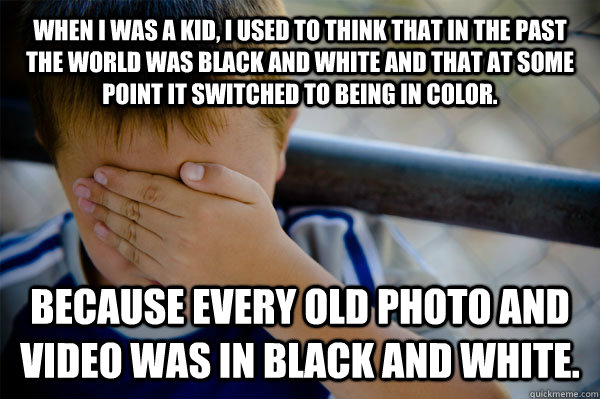 WHEN I WAS A Kid, i used to think that in the past the world was black and white and that at some point it switched to being in color. because every old photo and video was in black and white.  Confession kid