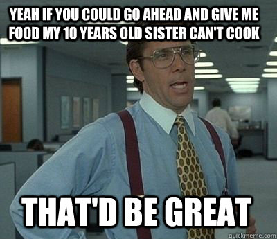 Yeah if you could go ahead and give me food my 10 years old sister can't cook That'd be great - Yeah if you could go ahead and give me food my 10 years old sister can't cook That'd be great  Bill Lumbergh