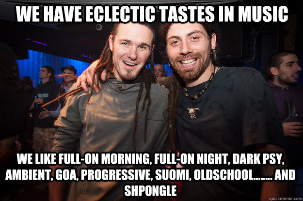 we have eclectic tastes in music we like Full-on morning, Full-on night, dark psy, ambient, goa, progressive, suomi, oldschool........ and shpongle  Cool Psytrance Bros