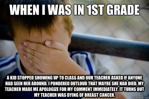 When I was in 1st grade a kid stopped showing up to class and our teacher asked if anyone had seen her around. i pondered outloud that maybe she had died. my teacher made me apologize for my comment immediately. it turns out my teacher was dying of breast  Confession kid