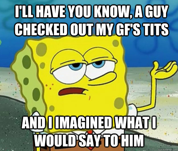 I'll have you know, a guy checked out my GF's tits And I imagined what i would say to him - I'll have you know, a guy checked out my GF's tits And I imagined what i would say to him  How tough am I