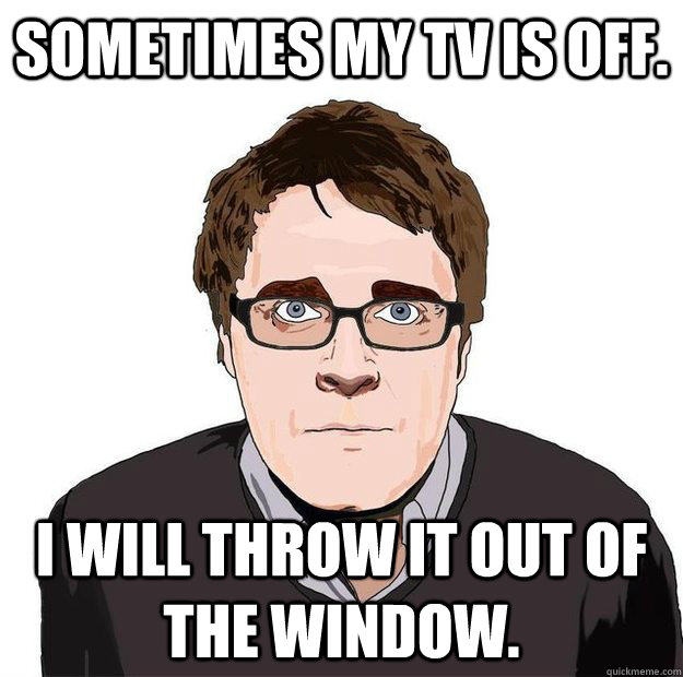 Sometimes my TV is off. I will throw it out of the window.  Always Online Adam Orth