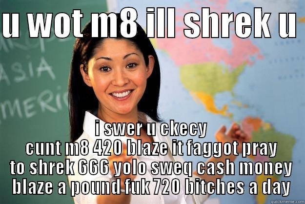 loool ahhaha - U WOT M8 ILL SHREK U  I SWER U CKECY CUNT M8 420 BLAZE IT FAGGOT PRAY TO SHREK 666 YOLO SWEQ CASH MONEY BLAZE A POUND FUK 720 BITCHES A DAY Unhelpful High School Teacher