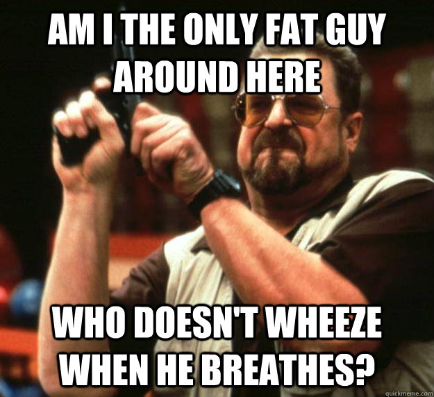 am I the only fat guy around here Who doesn't wheeze when he breathes?  Angry Walter