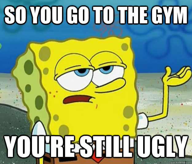 so you go to the gym you're still ugly  Tough Spongebob