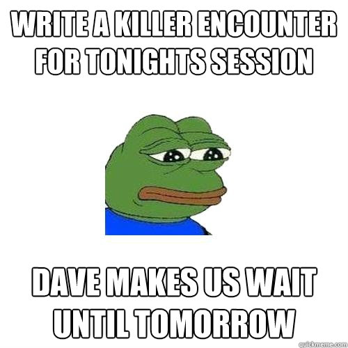 Write a killer encounter for tonights session dave makes us wait until tomorrow  Sad Frog