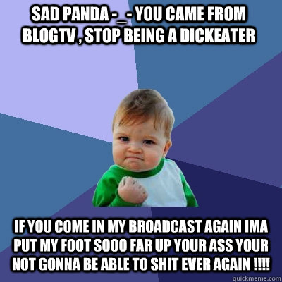 Sad Panda -_- You Came from blogtv , stop being a dickeater If You come in my broadcast again ima put my foot sooo far up your ass your not gonna be able to shit ever again !!!! - Sad Panda -_- You Came from blogtv , stop being a dickeater If You come in my broadcast again ima put my foot sooo far up your ass your not gonna be able to shit ever again !!!!  Success Kid