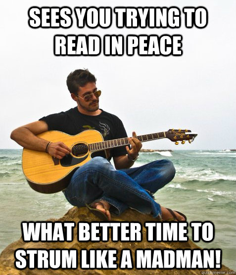 Sees you trying to read in peace What better time to strum like a madman!  Douchebag Guitarist