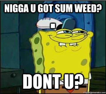 nigga u got sum weed?  dont u?   Spongebob