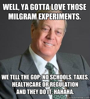 well, ya gotta love those 
milgram experiments.  we tell the gop: no schools, taxes, healthcare or regulation 
and they do it. hahaha. - well, ya gotta love those 
milgram experiments.  we tell the gop: no schools, taxes, healthcare or regulation 
and they do it. hahaha.  Scumbag Koch