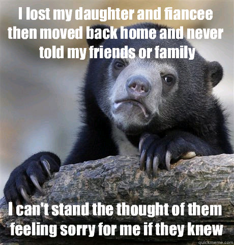 I lost my daughter and fiancee then moved back home and never told my friends or family I can't stand the thought of them feeling sorry for me if they knew  Confession Bear