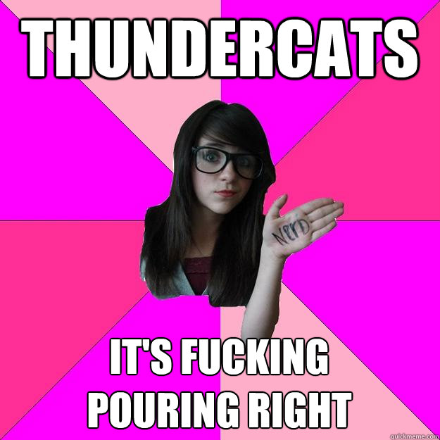 THUNDERCATS IT'S FUCKING         POURING RIGHT - THUNDERCATS IT'S FUCKING         POURING RIGHT  Idiot Nerd Girl