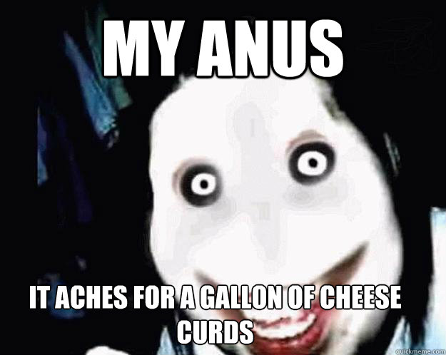 my anus  It aches for a gallon of cheese curds - my anus  It aches for a gallon of cheese curds  Jeff the Killer