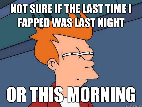 Not sure if the last time I fapped was last night Or this morning  Futurama Fry