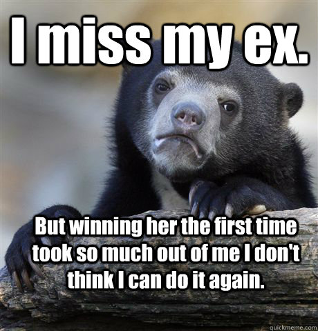 I miss my ex. But winning her the first time took so much out of me I don't think I can do it again. - I miss my ex. But winning her the first time took so much out of me I don't think I can do it again.  Confession Bear